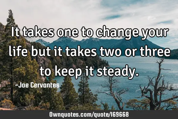 It takes one to change your life but it takes two or three to keep it