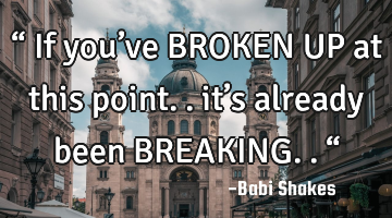 “ If you’ve BROKEN UP at this point.. it’s already been BREAKING.. “