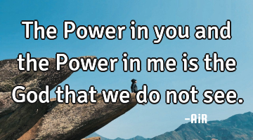 The Power in you and the Power in me is the God that we do not see.