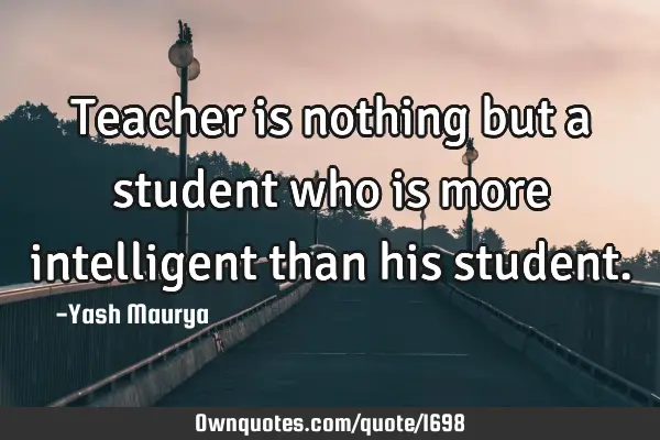 Teacher is nothing but a student who is more intelligent than his