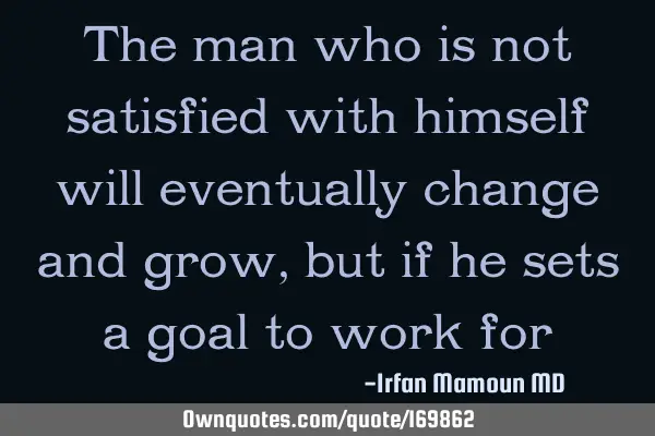 The man who is not satisfied with himself will eventually change and grow, but if he sets a goal to
