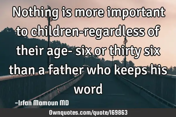 Nothing is more important to children-regardless of their age- six or thirty six than a father who