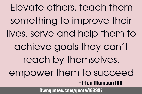 Elevate others, teach them something to improve their lives, serve and help them to achieve goals