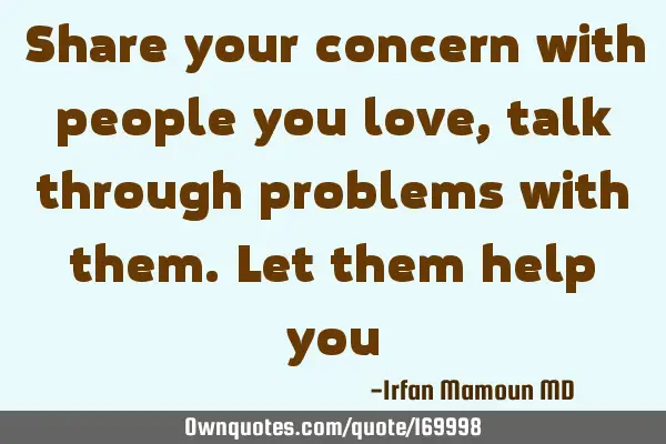 Share your concern with people you love, talk through problems with them. Let them help