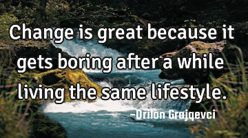 Change is great because it gets boring after a while living the same lifestyle.