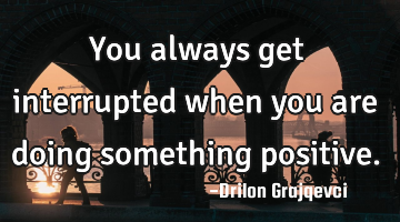 You always get interrupted when you are doing something positive.