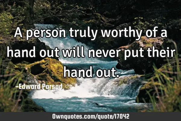 A person truly worthy of a hand out will never put their hand