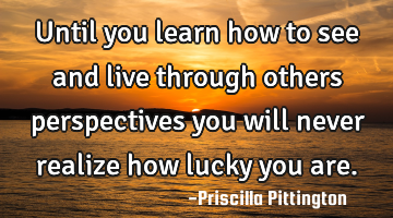 Until you learn how to see and live through others perspectives you will never realize how lucky