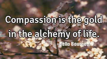 Compassion is the gold in the alchemy of life.
