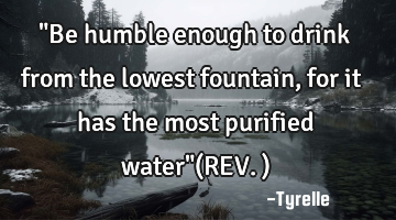 "Be humble enough to drink from the lowest fountain,for it has the most purified water"(REV.)