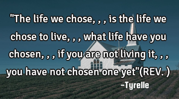 "The life we chose,,,is the life we chose to live,,,what life have you chosen,,,if you are not