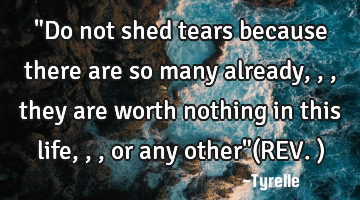 "Do not shed tears because there are so many already,,,they are worth nothing in this life,,,or any