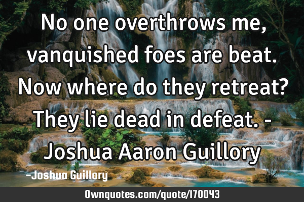 No one overthrows me, vanquished foes are beat. Now where do they retreat? They lie dead in defeat.