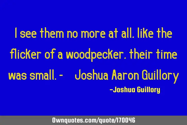 I see them no more at all, like the flicker of a woodpecker, their time was small. - Joshua Aaron G
