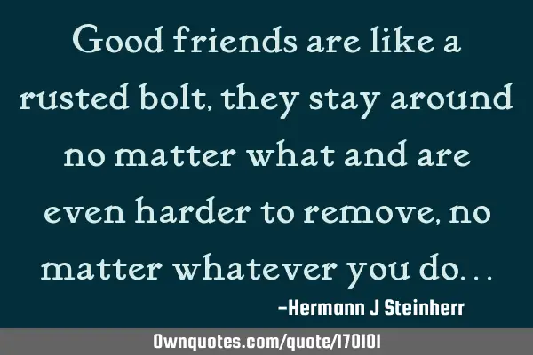 Good friends are like a rusted bolt , they stay around no matter what and are even harder to remove,