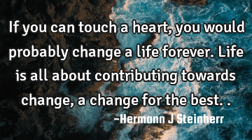 If you can touch a heart, you would probably change a life forever. Life is all about contributing