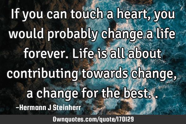 If you can touch a heart, you would probably change a life forever. Life is all about contributing