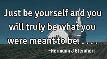 Just be yourself and you will truly be what you were meant to be.....