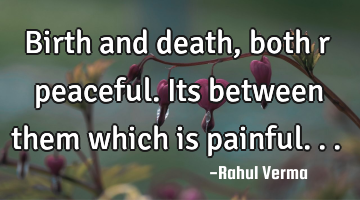Birth and death, both r peaceful. Its between them which is painful...