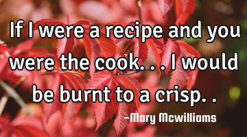 If I were a recipe and you were the cook...I would be burnt to a crisp..