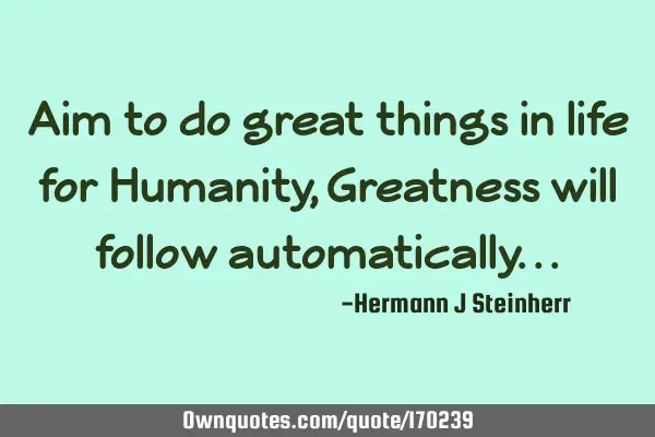 Aim to do great things in life for Humanity, Greatness will follow