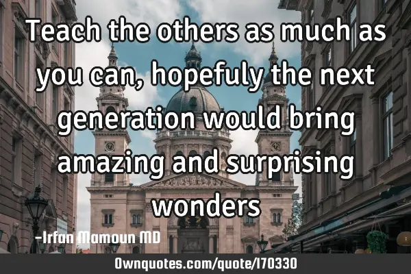 Teach the others as much as you can, hopefuly the next generation would bring amazing and