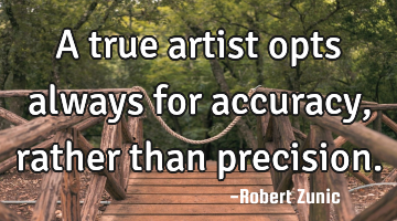 A true artist opts always for accuracy, rather than precision.