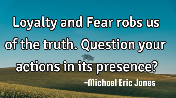 Loyalty and Fear robs us of the truth. Question your actions in its presence?