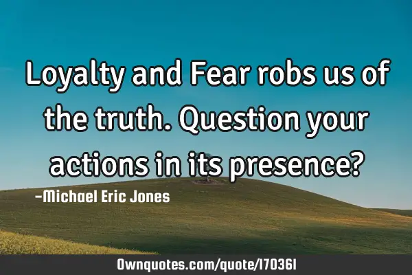 Loyalty and Fear robs us of the truth. Question your actions in its presence?