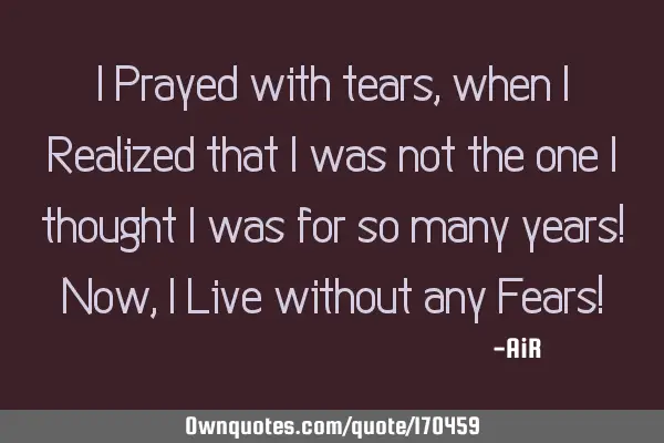 I Prayed with tears, when I Realized that I was not the one I thought I was for so many years! Now,