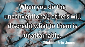 When you do the unconventional, others will discredit what to them is unattainable.