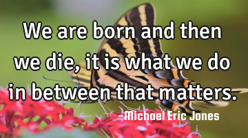 We are born and then we die, it is what we do in between that matters.