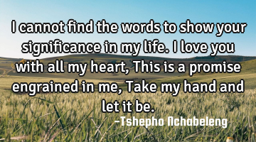 I cannot find the words to show your significance in my life.I love you with all my heart, This is