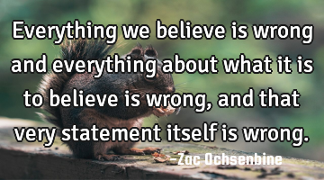 Everything we believe is wrong and everything about what it is to believe is wrong, and that very