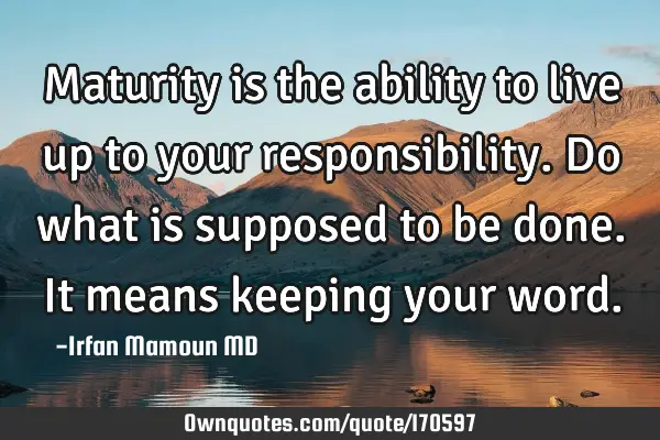 Maturity is the ability to live up to your responsibility. Do what is supposed to be done. It means