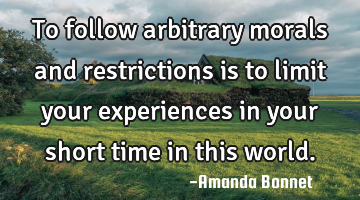 To follow arbitrary morals and restrictions is to limit your experiences in your short time in this