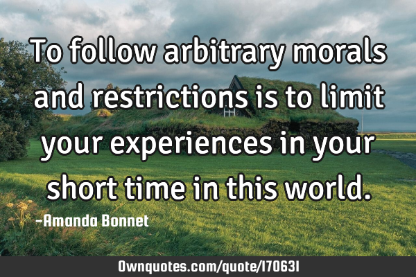 To follow arbitrary morals and restrictions is to limit your experiences in your short time in this