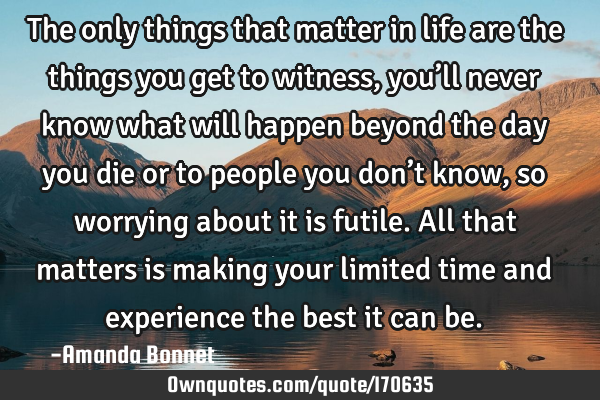 The only things that matter in life are the things you get to witness, you’ll never know what