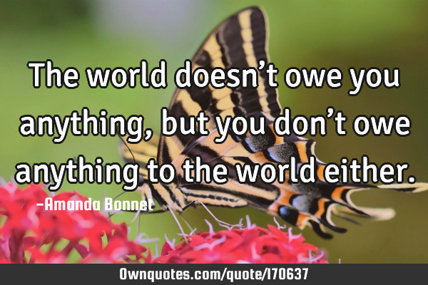 The world doesn’t owe you anything, but you don’t owe anything to the world