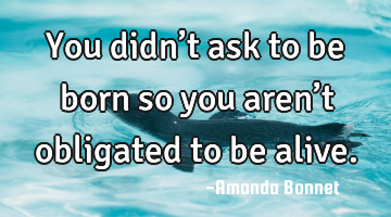 You didn’t ask to be born so you aren’t obligated to be alive.