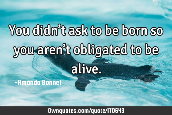 You didn’t ask to be born so you aren’t obligated to be
