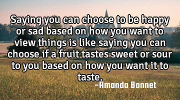 Saying you can choose to be happy or sad based on how you want to view things is like saying you