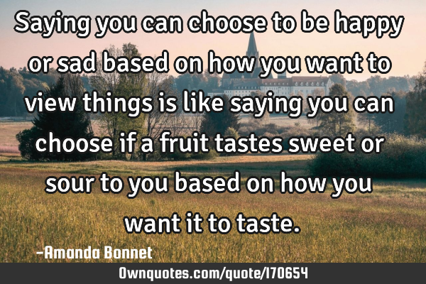 Saying you can choose to be happy or sad based on how you want to view things is like saying you