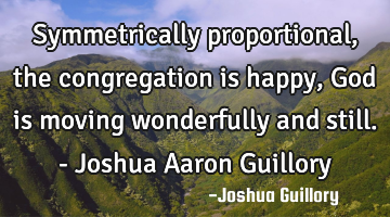 Symmetrically proportional, the congregation is happy, God is moving wonderfully and still. - J