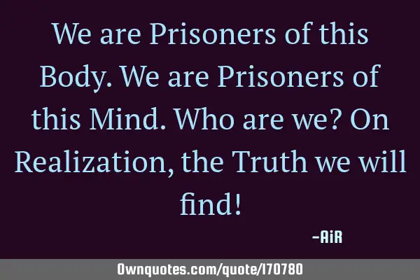 We are Prisoners of this Body. We are Prisoners of this Mind. Who are we? On Realization, the Truth
