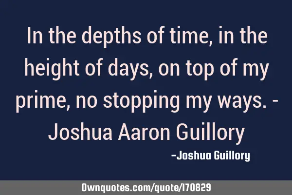 In the depths of time, in the height of days, on top of my prime, no stopping my ways. - Joshua A