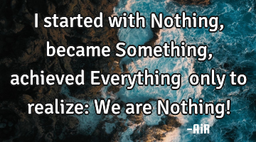 I started with Nothing, became Something, achieved Everything… only to realize: We are Nothing!
