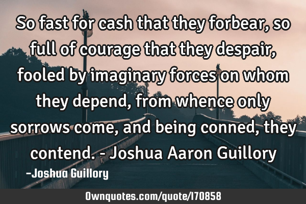 So fast for cash that they forbear, so full of courage that they despair, fooled by imaginary