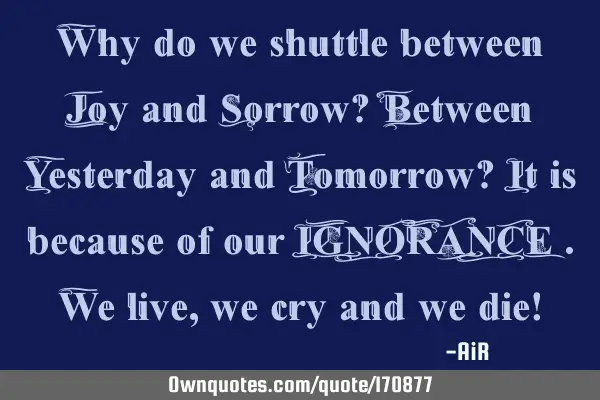 Why do we shuttle between Joy and Sorrow? Between Yesterday and Tomorrow? It is because of our IGNOR