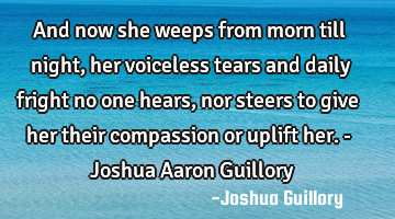 And now she weeps from morn till night, her voiceless tears and daily fright no one hears, nor